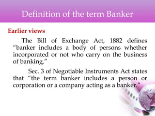 Definition of the term Banker
Earlier views
The Bill of Exchange Act, 1882 defines
“banker includes a body of persons whether
incorporated or not who carry on the business
of banking.”
Sec. 3 of Negotiable Instruments Act states
that “the term banker includes a person or
corporation or a company acting as a banker.”
 