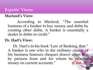 Experts’ Views
Macleod’s View:
According to Macleod, “The essential
business of a banker to buy money and debts by
creating other debts. A banker is essentially a
dealer in debts or credit.”
Dr. Hart’s View:
Dr. Hart’s in his book ‘Law of Banking, that “
A banker is one who in the ordinary course of
his business honours cheques drawn upon him
by persons from and for whom he receives
money on current accounts.” (Cont..)
 