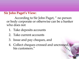Sir John Paget’s View:
According to Sir John Paget, “ no person
or body corporate or otherwise can be a banker
who does not
1. Take deposits accounts
2. Take current accounts
3. Issue and pay cheques, and
4. Collect cheques crossed and uncrossed, for
his customers.”
 