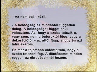 - Az nem baj - közli.
Én már a fejemben eldöntöttem, hogy a
szoba tetszeni fog. A döntésemet minden
reggel, az ébredésemnél hozom.
- A boldogság az mindentől független
dolog. A boldogságot függetlenül
választom. Az, hogy a szoba tetszik-e,
vagy sem, nem a bútoroktól függ, vagy a
dekorációtól – az attól függ, ahogy én azt
látni akarom.
 