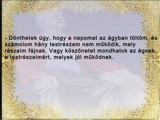 - Dönthetek úgy, hogy a napomat az ágyban töltöm, és
számolom hány testrészem nem működik, mely
részeim fájnak. Vagy köszönetet mondhatok az égnek,
a testrészeimért, melyek jól működnek.
 