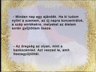 - Minden nap egy ajándék. Ha ki tudom
nyitni a szemem, az új napra koncentrálok,
a szép emlékekre, melyeket az életem
során gyűjtöttem össze.
- Az öregség az olyan, mint a
bankszámlád. Azt veszed le, amit
összegyűjtöttél.
 