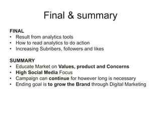 Final & summary
FINAL
• Result from analytics tools
• How to read analytics to do action
• Increasing Subribers, followers and likes
SUMMARY
• Educate Market on Values, product and Concerns
• High Social Media Focus
• Campaign can continue for however long is necessary
• Ending goal is to grow the Brand through Digital Marketing
 