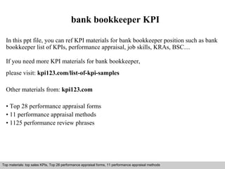 bank bookkeeper KPI 
In this ppt file, you can ref KPI materials for bank bookkeeper position such as bank 
bookkeeper list of KPIs, performance appraisal, job skills, KRAs, BSC… 
If you need more KPI materials for bank bookkeeper, 
please visit: kpi123.com/list-of-kpi-samples 
Other materials from: kpi123.com 
• Top 28 performance appraisal forms 
• 11 performance appraisal methods 
• 1125 performance review phrases 
Top materials: top sales KPIs, Top 28 performance appraisal forms, 11 performance appraisal methods 
Interview questions and answers – free download/ pdf and ppt file 
 