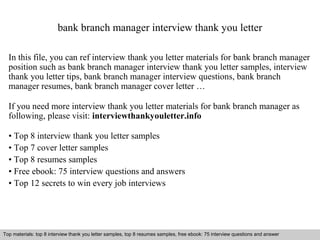 bank branch manager interview thank you letter 
In this file, you can ref interview thank you letter materials for bank branch manager 
position such as bank branch manager interview thank you letter samples, interview 
thank you letter tips, bank branch manager interview questions, bank branch 
manager resumes, bank branch manager cover letter … 
If you need more interview thank you letter materials for bank branch manager as 
following, please visit: interviewthankyouletter.info 
• Top 8 interview thank you letter samples 
• Top 7 cover letter samples 
• Top 8 resumes samples 
• Free ebook: 75 interview questions and answers 
• Top 12 secrets to win every job interviews 
Top materials: top 8 interview thank you letter samples, top 8 resumes samples, free ebook: 75 interview questions and answer 
Interview questions and answers – free download/ pdf and ppt file 
 