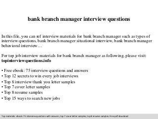 bank branch manager interview questions 
In this file, you can ref interview materials for bank branch manager such as types of 
interview questions, bank branch manager situational interview, bank branch manager 
behavioral interview… 
For top job interview materials for bank branch manager as following, please visit: 
topinterviewquestions.info 
• Free ebook: 75 interview questions and answers 
• Top 12 secrets to win every job interviews 
• Top 8 interview thank you letter samples 
• Top 7 cover letter samples 
• Top 8 resume samples 
• Top 15 ways to search new jobs 
Top materials: ebook: 75 interview questions with answers, top 7 cover letter samples, top 8 resume samples. Free pdf download 
 
