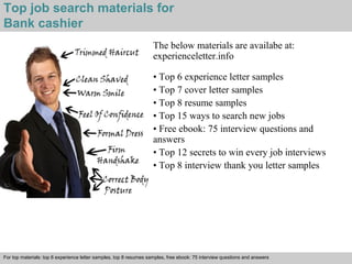 Top job search materials for 
Bank cashier 
The below materials are availabe at: 
experienceletter.info 
• Top 6 experience letter samples 
• Top 7 cover letter samples 
• Top 8 resume samples 
• Top 15 ways to search new jobs 
• Free ebook: 75 interview questions and 
answers 
• Top 12 secrets to win every job interviews 
• Top 8 interview thank you letter samples 
For top materials: top 6 experience letter samples, top 8 resumes samples, free ebook: 75 interview questions and answers 
Interview questions and answers – free download/ pdf and ppt file 

