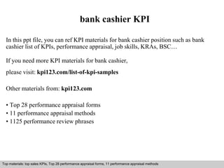 bank cashier KPI 
In this ppt file, you can ref KPI materials for bank cashier position such as bank 
cashier list of KPIs, performance appraisal, job skills, KRAs, BSC… 
If you need more KPI materials for bank cashier, 
please visit: kpi123.com/list-of-kpi-samples 
Other materials from: kpi123.com 
• Top 28 performance appraisal forms 
• 11 performance appraisal methods 
• 1125 performance review phrases 
Top materials: top sales KPIs, Top 28 performance appraisal forms, 11 performance appraisal methods 
Interview questions and answers – free download/ pdf and ppt file 
 