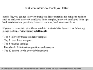 bank ceo interview thank you letter 
In this file, you can ref interview thank you letter materials for bank ceo position 
such as bank ceo interview thank you letter samples, interview thank you letter tips, 
bank ceo interview questions, bank ceo resumes, bank ceo cover letter … 
If you need more interview thank you letter materials for bank ceo as following, 
please visit: interviewthankyouletter.info 
• Top 8 interview thank you letter samples 
• Top 7 cover letter samples 
• Top 8 resumes samples 
• Free ebook: 75 interview questions and answers 
• Top 12 secrets to win every job interviews 
Top materials: top 8 interview thank you letter samples, top 8 resumes samples, free ebook: 75 interview questions and answer 
Interview questions and answers – free download/ pdf and ppt file 
 