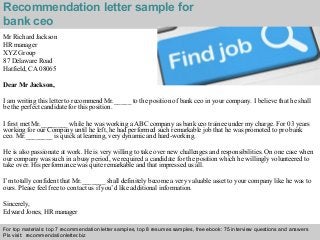 Interview questions and answers – free download/ pdf and ppt file
Recommendation letter sample for
bank ceo
Mr Richard Jackson
HR manager
XYZ Group
87 Delaware Road
Hatfield, CA 08065
Dear Mr Jackson,
I am writing this letter to recommend Mr._____ to the position of bank ceo in your company. I believe that he shall
be the perfect candidate for this position.
I first met Mr.________ while he was working a ABC company as bank ceo trainee under my charge. For 03 years
working for our Company until he left, he had performed such remarkable job that he was promoted to pro bank
ceo. Mr.________ is quick at learning, very dynamic and hard-working.
He is also passionate at work. He is very willing to take over new challenges and responsibilities. On one case when
our company was such in a busy period, we required a candidate for the position which he willingly volunteered to
take over. His performance was quite remarkable and that impressed us all.
I’m totally confident that Mr._______ shall definitely become a very valuable asset to your company like he was to
ours. Please feel free to contact us if you’d like additional information.
Sincerely,
Edward Jones, HR manager
For top materials: top 7 recommendation letter samples, top 8 resumes samples, free ebook: 75 interview questions and answers
Pls visit: recommendationletter.biz
 
