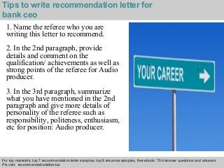 Interview questions and answers – free download/ pdf and ppt file
Tips to write recommendation letter for
bank ceo
1. Name the referee who you are
writing this letter to recommend.
2. In the 2nd paragraph, provide
details and comment on the
qualification/ achievements as well as
strong points of the referee for Audio
producer.
3. In the 3rd paragraph, summarize
what you have mentioned in the 2nd
paragraph and give more details of
personality of the referee such as
responsibility, politeness, enthusiasm,
etc for position: Audio producer.
For top materials: top 7 recommendation letter samples, top 8 resumes samples, free ebook: 75 interview questions and answers
Pls visit: recommendationletter.biz
 