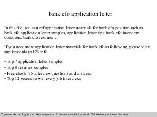 bank cfo application letter 
In this file, you can ref application letter materials for bank cfo position such as 
bank cfo application letter samples, application letter tips, bank cfo interview 
questions, bank cfo resumes… 
If you need more application letter materials for bank cfo as following, please visit: 
applicationletter123.info 
• Top 7 application letter samples 
• Top 8 resumes samples 
• Free ebook: 75 interview questions and answers 
• Top 12 secrets to win every job interviews 
Top materials: top 7 application letter samples, top 8 resumes samples, free ebook: 75 interview questions and answer 
Interview questions and answers – free download/ pdf and ppt file 
 