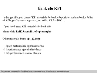 bank cfo KPI 
In this ppt file, you can ref KPI materials for bank cfo position such as bank cfo list 
of KPIs, performance appraisal, job skills, KRAs, BSC… 
If you need more KPI materials for bank cfo, 
please visit: kpi123.com/list-of-kpi-samples 
Other materials from: kpi123.com 
• Top 28 performance appraisal forms 
• 11 performance appraisal methods 
• 1125 performance review phrases 
Top materials: top sales KPIs, Top 28 performance appraisal forms, 11 performance appraisal methods 
Interview questions and answers – free download/ pdf and ppt file 
 