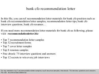 Interview questions and answers – free download/ pdf and ppt file
bank cfo recommendation letter
In this file, you can ref recommendation letter materials for bank cfo position such as
bank cfo recommendation letter samples, recommendation letter tips, bank cfo
interview questions, bank cfo resumes…
If you need more recommendation letter materials for bank cfo as following, please
visit: recommendationletter.biz
• Top 7 recommendation letter samples
• Top 32 recruitment forms
• Top 7 cover letter samples
• Top 8 resumes samples
• Free ebook: 75 interview questions and answers
• Top 12 secrets to win every job interviews
For top materials: top 7 recommendation letter samples, top 8 resumes samples, free ebook: 75 interview questions and answers
Pls visit: recommendationletter.biz
 