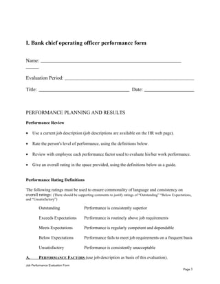 I. Bank chief operating officer performance form
Name:
Evaluation Period:
Title: Date:
PERFORMANCE PLANNING AND RESULTS
Performance Review
• Use a current job description (job descriptions are available on the HR web page).
• Rate the person's level of performance, using the definitions below.
• Review with employee each performance factor used to evaluate his/her work performance.
• Give an overall rating in the space provided, using the definitions below as a guide.
Performance Rating Definitions
The following ratings must be used to ensure commonality of language and consistency on
overall ratings: (There should be supporting comments to justify ratings of “Outstanding” “Below Expectations,
and “Unsatisfactory”)
Outstanding Performance is consistently superior
Exceeds Expectations Performance is routinely above job requirements
Meets Expectations Performance is regularly competent and dependable
Below Expectations Performance fails to meet job requirements on a frequent basis
Unsatisfactory Performance is consistently unacceptable
A. PERFORMANCE FACTORS (use job description as basis of this evaluation).
Job Performance Evaluation Form
Page 3
 