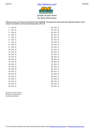 0102-01 [PS0102]
For more practice questions and other study materials, please check http://www.psexam.com and http://new.psexam.com
Sample Answer Sheet
For Bank Clerk Exams
Following are the correct answers of the Question Paper PS0102-01. Trace against the answer sheet and verify if they matches. Correct
answers are awarded +1 mark each and wrong answers with -0.25
1. Ans: B
2. Ans : A
3. Ans : B
4. Ans : A
5. Ans : C
6. Ans : C
7. Ans : B
8. Ans : A
9. Ans : A
10. Ans : A
11. Ans : D
12. Ans : D
13. Ans : B
14. Ans : B
15. Ans : B
16. Ans : C
17. Ans : D
18. Ans : D
19. Ans : C
20. Ans : B
21. Ans : C
22. Ans : C
23. Ans : A
24. Ans : C
25. Ans : D
26. Ans : A
27. Ans : B
28. Ans : D
29. Ans : B
30. Ans : A
31. Ans : B
32. Ans : D
33. Ans : A
34. Ans : C
35. Ans : A
36. Ans : D
37. Ans : B
38. Ans : D
39. Ans : A
40. Ans : A
41. Ans : D
42. Ans : A
43. Ans : B
44. Ans : C
45. Ans : B
46. Ans : C
47. Ans : B
48. Ans : A
49. Ans : D
50. Ans : A
Number of correct answers:
Number of wrong answers:
Total Marks awarded:
http://tailieuso.com/
 