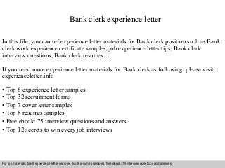 Bank clerk experience letter 
In this file, you can ref experience letter materials for Bank clerk position such as Bank 
clerk work experience certificate samples, job experience letter tips, Bank clerk 
interview questions, Bank clerk resumes… 
If you need more experience letter materials for Bank clerk as following, please visit: 
experienceletter.info 
• Top 6 experience letter samples 
• Top 32 recruitment forms 
• Top 7 cover letter samples 
• Top 8 resumes samples 
• Free ebook: 75 interview questions and answers 
• Top 12 secrets to win every job interviews 
For top materials: top 6 experience letter samples, top 8 resumes samples, free ebook: 75 interview questions and answers 
Interview questions and answers – free download/ pdf and ppt file 
 