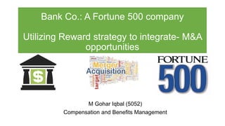 Bank Co.: A Fortune 500 company
Utilizing Reward strategy to integrate- M&A
opportunities
M Gohar Iqbal (5052)
Compensation and Benefits Management
 