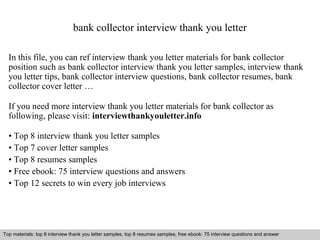 bank collector interview thank you letter 
In this file, you can ref interview thank you letter materials for bank collector 
position such as bank collector interview thank you letter samples, interview thank 
you letter tips, bank collector interview questions, bank collector resumes, bank 
collector cover letter … 
If you need more interview thank you letter materials for bank collector as 
following, please visit: interviewthankyouletter.info 
• Top 8 interview thank you letter samples 
• Top 7 cover letter samples 
• Top 8 resumes samples 
• Free ebook: 75 interview questions and answers 
• Top 12 secrets to win every job interviews 
Top materials: top 8 interview thank you letter samples, top 8 resumes samples, free ebook: 75 interview questions and answer 
Interview questions and answers – free download/ pdf and ppt file 
 
