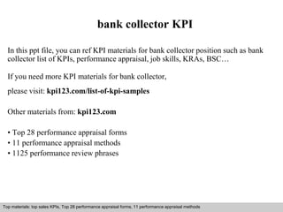 bank collector KPI 
In this ppt file, you can ref KPI materials for bank collector position such as bank 
collector list of KPIs, performance appraisal, job skills, KRAs, BSC… 
If you need more KPI materials for bank collector, 
please visit: kpi123.com/list-of-kpi-samples 
Other materials from: kpi123.com 
• Top 28 performance appraisal forms 
• 11 performance appraisal methods 
• 1125 performance review phrases 
Top materials: top sales KPIs, Top 28 performance appraisal forms, 11 performance appraisal methods 
Interview questions and answers – free download/ pdf and ppt file 
 
