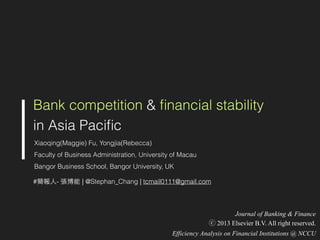 Bank competition & ﬁnancial stability
in Asia Paciﬁc
Xiaoqing(Maggie) Fu, Yongjia(Rebecca)
Faculty of Business Administration, University of Macau
Bangor Business School, Bangor University, UK
#簡報⼈人- 張博能 | @Stephan_Chang | tcmail0111@gmail.com
Journal of Banking & Finance
ⓒ 2013 Elsevier B.V. All right reserved.
Efficiency Analysis on Financial Institutions @ NCCU
 