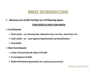 BRIEF INTRODUCTION
 Advances (or Credit Facility) are of following types:
                             FUND BASED & NON-F...