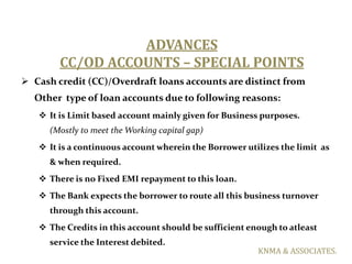 ADVANCES
        CC/OD ACCOUNTS – SPECIAL POINTS
 Cash credit (CC)/Overdraft loans accounts are distinct from
  Other typ...
