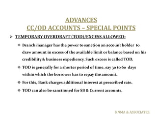 ADVANCES
       CC/OD ACCOUNTS – SPECIAL POINTS
 TEMPORARY OVERDRAFT (TOD)/EXCESS ALLOWED:
   Branch manager has the pow...