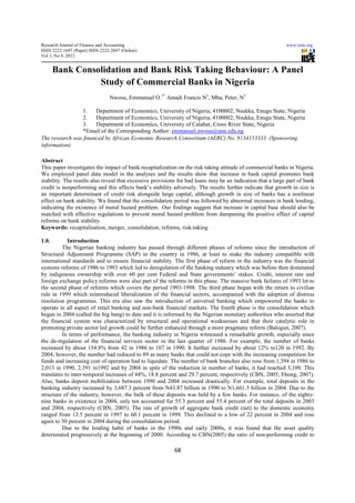 Research Journal of Finance and Accounting                                                                  www.iiste.org
ISSN 2222-1697 (Paper) ISSN 2222-2847 (Online)
Vol 3, No 9, 2012


       Bank Consolidation and Bank Risk Taking Behaviour: A Panel
                 Study of Commercial Banks in Nigeria
                                Nwosu, Emmanuel O.1* Amadi Francis N2, Mba, Peter, N3

                 1.   Department of Economics, University of Nigeria, 4100002, Nsukka, Enugu State, Nigeria
                 2.   Department of Economics, University of Nigeria, 4100002, Nsukka, Enugu State, Nigeria
                 3.   Department of Economics, University of Calabar, Cross River State, Nigeria
                 *Email of the Corresponding Author: emmanuel.nwosu@unn.edu.ng
The research was financed by African Economic Research Consortium (AERC) No. 8134153333 (Sponsoring
information)

Abstract
This paper investigates the impact of bank recapitalization on the risk taking attitude of commercial banks in Nigeria.
We employed panel data model in the analyses and the results show that increase in bank capital promotes bank
stability. The results also reveal that excessive provisions for bad loans may be an indication that a large part of bank
credit is nonperforming and this affects bank’s stability adversely. The results further indicate that growth in size is
an important determinant of credit risk alongside large capital, although growth in size of banks has a nonlinear
effect on bank stability. We found that the consolidation period was followed by abnormal increases in bank lending,
indicating the existence of moral hazard problem. Our findings suggest that increase in capital base should also be
matched with effective regulations to prevent moral hazard problem from dampening the positive effect of capital
reforms on bank stability.
Keywords: recapitalisation, merger, consolidation, reforms, risk-taking

1.0.        Introduction
          The Nigerian banking industry has passed through different phases of reforms since the introduction of
Structural Adjustment Programme (SAP) in the country in 1986, at least to make the industry compatible with
international standards and to ensure financial stability. The first phase of reform in the industry was the financial
systems reforms of 1986 to 1993 which led to deregulation of the banking industry which was before then dominated
by indigenous ownership with over 60 per cent Federal and State governments’ stakes. Credit, interest rate and
foreign exchange policy reforms were also part of the reforms in this phase. The massive bank failures of 1993 let to
the second phase of reforms which covers the period 1993-1998. The third phase began with the return to civilian
rule in 1999 which reintroduced liberalization of the financial sectors, accompanied with the adoption of distress
resolution programmes. This era also saw the introduction of universal banking which empowered the banks to
operate in all aspect of retail banking and non-bank financial markets. The fourth phase is the consolidation which
began in 2004 (called the big bang) to date and it is informed by the Nigerian monetary authorities who asserted that
the financial system was characterized by structural and operational weaknesses and that their catalytic role in
promoting private sector led growth could be further enhanced through a more pragmatic reform (Balogun, 2007).
          In terms of performance, the banking industry in Nigeria witnessed a remarkable growth, especially since
the de-regulation of the financial services sector in the last quarter of 1986. For example, the number of banks
increased by about 154.8% from 42 in 1986 to 107 in 1990. It further increased by about 12% to120 in 1992. By
2004, however, the number had reduced to 89 as many banks that could not cope with the increasing competition for
funds and increasing cost of operation had to liquidate. The number of bank branches also rose from 1,394 in 1986 to
2,013 in 1990, 2,391 in1992 and by 2004 in spite of the reduction in number of banks, it had reached 3,100. This
translates to inter-temporal increases of 44%, 18.8 percent and 29.7 percent, respectively (CBN, 2005; Ebong, 2007).
Also, banks deposit mobilization between 1990 and 2004 increased drastically. For example, total deposits in the
banking industry increased by 3,687.3 percent from N43.87 billion in 1990 to N1,661.5 billion in 2004. Due to the
structure of the industry, however, the bulk of these deposits was held by a few banks. For instance, of the eighty-
nine banks in existence in 2004, only ten accounted for 55.3 percent and 55.4 percent of the total deposits in 2003
and 2004, respectively (CBN, 2005). The rate of growth of aggregate bank credit (net) to the domestic economy
ranged from 13.5 percent in 1997 to 60.1 percent in 1999. This declined to a low of 22 percent in 2004 and rose
again to 30 percent in 2004 during the consolidation period.
          Due to the lending habit of banks in the 1990s and early 2000s, it was found that the asset quality
deteriorated progressively at the beginning of 2000. According to CBN(2005) the ratio of non-performing credit to

                                                           68
 