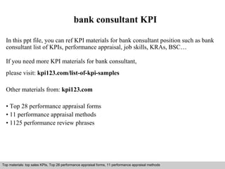 bank consultant KPI 
In this ppt file, you can ref KPI materials for bank consultant position such as bank 
consultant list of KPIs, performance appraisal, job skills, KRAs, BSC… 
If you need more KPI materials for bank consultant, 
please visit: kpi123.com/list-of-kpi-samples 
Other materials from: kpi123.com 
• Top 28 performance appraisal forms 
• 11 performance appraisal methods 
• 1125 performance review phrases 
Top materials: top sales KPIs, Top 28 performance appraisal forms, 11 performance appraisal methods 
Interview questions and answers – free download/ pdf and ppt file 
 
