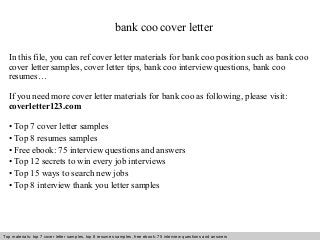 bank coo cover letter 
In this file, you can ref cover letter materials for bank coo position such as bank coo 
cover letter samples, cover letter tips, bank coo interview questions, bank coo 
resumes… 
If you need more cover letter materials for bank coo as following, please visit: 
coverletter123.com 
• Top 7 cover letter samples 
• Top 8 resumes samples 
• Free ebook: 75 interview questions and answers 
• Top 12 secrets to win every job interviews 
• Top 15 ways to search new jobs 
• Top 8 interview thank you letter samples 
Top materials: top 7 cover letter samples, top 8 Interview resumes samples, questions free and ebook: answers 75 – interview free download/ questions pdf and answers 
ppt file 
 