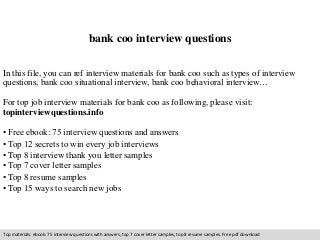 bank coo interview questions 
In this file, you can ref interview materials for bank coo such as types of interview 
questions, bank coo situational interview, bank coo behavioral interview… 
For top job interview materials for bank coo as following, please visit: 
topinterviewquestions.info 
• Free ebook: 75 interview questions and answers 
• Top 12 secrets to win every job interviews 
• Top 8 interview thank you letter samples 
• Top 7 cover letter samples 
• Top 8 resume samples 
• Top 15 ways to search new jobs 
Top materials: ebook: 75 interview questions with answers, top 7 cover letter samples, top 8 resume samples. Free pdf download 
 