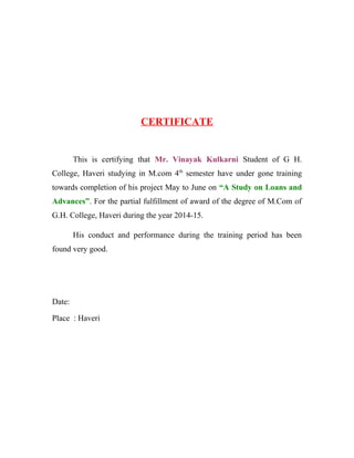 CERTIFICATE
This is certifying that Mr. Vinayak Kulkarni Student of G H.
College, Haveri studying in M.com 4th
semester have under gone training
towards completion of his project May to June on “A Study on Loans and
Advances”. For the partial fulfillment of award of the degree of M.Com of
G.H. College, Haveri during the year 2014-15.
His conduct and performance during the training period has been
found very good.
Date:
Place : Haveri
 