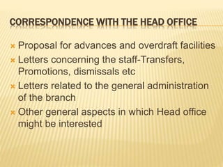 CORRESPONDENCE WITH THE HEAD OFFICE
Proposal for advances and overdraft facilities
Letters concerning the staff-Transfers,
Promotions, dismissals etc
Letters related to the general administration
of the branch
Other general aspects in which Head office
might be interested