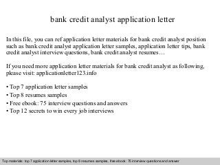 bank credit analyst application letter 
In this file, you can ref application letter materials for bank credit analyst position 
such as bank credit analyst application letter samples, application letter tips, bank 
credit analyst interview questions, bank credit analyst resumes… 
If you need more application letter materials for bank credit analyst as following, 
please visit: applicationletter123.info 
• Top 7 application letter samples 
• Top 8 resumes samples 
• Free ebook: 75 interview questions and answers 
• Top 12 secrets to win every job interviews 
Top materials: top 7 application letter samples, top 8 resumes samples, free ebook: 75 interview questions and answer 
Interview questions and answers – free download/ pdf and ppt file 
 