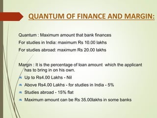 Quantum : Maximum amount that bank finances
For studies in India: maximum Rs 10.00 lakhs
For studies abroad: maximum Rs 20.00 lakhs
Margin : It is the percentage of loan amount which the applicant
has to bring in on his own.
Up to Rs4.00 Lakhs - Nil
Above Rs4.00 Lakhs - for studies in India - 5%
Studies abroad - 15% flat
Maximum amount can be Rs 35.00lakhs in some banks
QUANTUM OF FINANCE AND MARGIN:
 