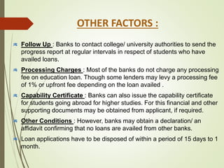 Follow Up : Banks to contact college/ university authorities to send the
progress report at regular intervals in respect of students who have
availed loans.
Processing Charges : Most of the banks do not charge any processing
fee on education loan. Though some lenders may levy a processing fee
of 1% or upfront fee depending on the loan availed .
Capability Certificate : Banks can also issue the capability certificate
for students going abroad for higher studies. For this financial and other
supporting documents may be obtained from applicant, if required.
Other Conditions : However, banks may obtain a declaration/ an
affidavit confirming that no loans are availed from other banks.
Loan applications have to be disposed of within a period of 15 days to 1
month.
OTHER FACTORS :
 