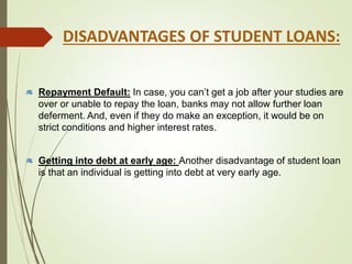 Repayment Default: In case, you can’t get a job after your studies are
over or unable to repay the loan, banks may not allow further loan
deferment. And, even if they do make an exception, it would be on
strict conditions and higher interest rates.
Getting into debt at early age: Another disadvantage of student loan
is that an individual is getting into debt at very early age.
DISADVANTAGES OF STUDENT LOANS:
 
