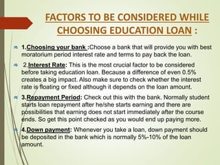 FACTORS TO BE CONSIDERED WHILE
CHOOSING EDUCATION LOAN :
1.Choosing your bank :Choose a bank that will provide you with best
moratorium period interest rate and terms to pay back the loan.
2.Interest Rate: This is the most crucial factor to be considered
before taking education loan. Because a difference of even 0.5%
creates a big impact. Also make sure to check whether the interest
rate is floating or fixed although it depends on the loan amount.
3.Repayment Period: Check out this with the bank. Normally student
starts loan repayment after he/she starts earning and there are
possibilities that earning does not start immediately after the course
ends. So get this point checked as you would end up paying more.
4.Down payment: Whenever you take a loan, down payment should
be deposited in the bank which is normally 5%-10% of the loan
amount.
 