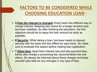 FACTORS TO BE CONSIDERED WHILE
CHOOSING EDUCATION LOAN :
5.How the interest is charged: Every bank has different way to
charge interest. Keeping loan active for a longer duration puts
borrower indebted. So after finishing the education, the first
objective should be to repay the loan amount as early as
possible.
6.Security: While taking a loan, borrower needs to deposit
security with the bank and this differs for each bank. So make
sure to evaluate this aspect before making loan application.
7.Other fees: Apart from interest rate and late payment fees,
banks also charge a processing fee, documentation fee and
others. So always be informed about these charges and keep
yourself upto date for any changes in any type of fees.
 