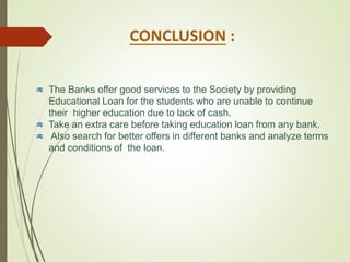 CONCLUSION :
The Banks offer good services to the Society by providing
Educational Loan for the students who are unable to continue
their higher education due to lack of cash.
Take an extra care before taking education loan from any bank.
Also search for better offers in different banks and analyze terms
and conditions of the loan.
 