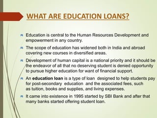 WHAT ARE EDUCATION LOANS?
Education is central to the Human Resources Development and
empowerment in any country.
The scope of education has widened both in India and abroad
covering new courses in diversified areas.
Development of human capital is a national priority and it should be
the endeavor of all that no deserving student is denied opportunity
to pursue higher education for want of financial support.
An education loan is a type of loan designed to help students pay
for post-secondary education and the associated fees, such
as tuition, books and supplies, and living expenses.
It came into existence in 1995 started by SBI Bank and after that
many banks started offering student loan.
 