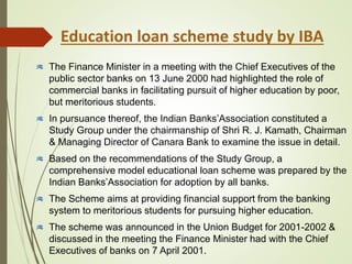 Education loan scheme study by IBA
The Finance Minister in a meeting with the Chief Executives of the
public sector banks on 13 June 2000 had highlighted the role of
commercial banks in facilitating pursuit of higher education by poor,
but meritorious students.
In pursuance thereof, the Indian Banks’Association constituted a
Study Group under the chairmanship of Shri R. J. Kamath, Chairman
& Managing Director of Canara Bank to examine the issue in detail.
Based on the recommendations of the Study Group, a
comprehensive model educational loan scheme was prepared by the
Indian Banks’Association for adoption by all banks.
The Scheme aims at providing financial support from the banking
system to meritorious students for pursuing higher education.
The scheme was announced in the Union Budget for 2001-2002 &
discussed in the meeting the Finance Minister had with the Chief
Executives of banks on 7 April 2001.
 