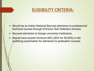 Should be an Indian National Secured admission to professional/
technical courses through Entrance Test/ Selection process.
Secured admission to foreign university/ Institutions.
Should have scored minimum 60% (50% for SC/STs) in the
qualifying examination for admission to graduation courses.
ELIGIBILITY CRITERIA:
 