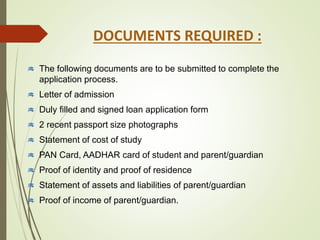 The following documents are to be submitted to complete the
application process.
Letter of admission
Duly filled and signed loan application form
2 recent passport size photographs
Statement of cost of study
PAN Card, AADHAR card of student and parent/guardian
Proof of identity and proof of residence
Statement of assets and liabilities of parent/guardian
Proof of income of parent/guardian.
DOCUMENTS REQUIRED :
 