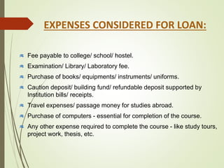Fee payable to college/ school/ hostel.
Examination/ Library/ Laboratory fee.
Purchase of books/ equipments/ instruments/ uniforms.
Caution deposit/ building fund/ refundable deposit supported by
Institution bills/ receipts.
Travel expenses/ passage money for studies abroad.
Purchase of computers - essential for completion of the course.
Any other expense required to complete the course - like study tours,
project work, thesis, etc.
EXPENSES CONSIDERED FOR LOAN:
 
