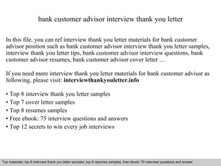 bank customer advisor interview thank you letter 
In this file, you can ref interview thank you letter materials for bank customer 
advisor position such as bank customer advisor interview thank you letter samples, 
interview thank you letter tips, bank customer advisor interview questions, bank 
customer advisor resumes, bank customer advisor cover letter … 
If you need more interview thank you letter materials for bank customer advisor as 
following, please visit: interviewthankyouletter.info 
• Top 8 interview thank you letter samples 
• Top 7 cover letter samples 
• Top 8 resumes samples 
• Free ebook: 75 interview questions and answers 
• Top 12 secrets to win every job interviews 
Top materials: top 8 interview thank you letter samples, top 8 resumes samples, free ebook: 75 interview questions and answer 
Interview questions and answers – free download/ pdf and ppt file 
 