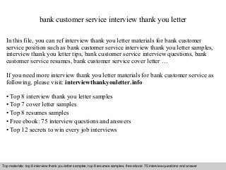 bank customer service interview thank you letter 
In this file, you can ref interview thank you letter materials for bank customer 
service position such as bank customer service interview thank you letter samples, 
interview thank you letter tips, bank customer service interview questions, bank 
customer service resumes, bank customer service cover letter … 
If you need more interview thank you letter materials for bank customer service as 
following, please visit: interviewthankyouletter.info 
• Top 8 interview thank you letter samples 
• Top 7 cover letter samples 
• Top 8 resumes samples 
• Free ebook: 75 interview questions and answers 
• Top 12 secrets to win every job interviews 
Top materials: top 8 interview thank you letter samples, top 8 resumes samples, free ebook: 75 interview questions and answer 
Interview questions and answers – free download/ pdf and ppt file 
 