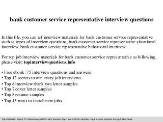 bank customer service representative interview questions 
In this file, you can ref interview materials for bank customer service representative 
such as types of interview questions, bank customer service representative situational 
interview, bank customer service representative behavioral interview… 
For top job interview materials for bank customer service representative as following, 
please visit: topinterviewquestions.info 
• Free ebook: 75 interview questions and answers 
• Top 12 secrets to win every job interviews 
• Top 8 interview thank you letter samples 
• Top 7 cover letter samples 
• Top 8 resume samples 
• Top 15 ways to search new jobs 
Top materials: ebook: 75 interview questions with answers, top 7 cover letter samples, top 8 resume samples. Free pdf download 
 