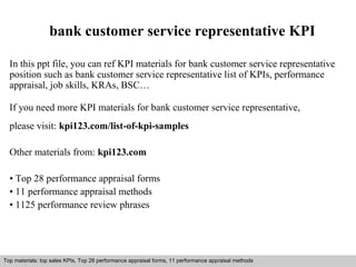 bank customer service representative KPI 
In this ppt file, you can ref KPI materials for bank customer service representative 
position such as bank customer service representative list of KPIs, performance 
appraisal, job skills, KRAs, BSC… 
If you need more KPI materials for bank customer service representative, 
please visit: kpi123.com/list-of-kpi-samples 
Other materials from: kpi123.com 
• Top 28 performance appraisal forms 
• 11 performance appraisal methods 
• 1125 performance review phrases 
Top materials: top sales KPIs, Top 28 performance appraisal forms, 11 performance appraisal methods 
Interview questions and answers – free download/ pdf and ppt file 
 